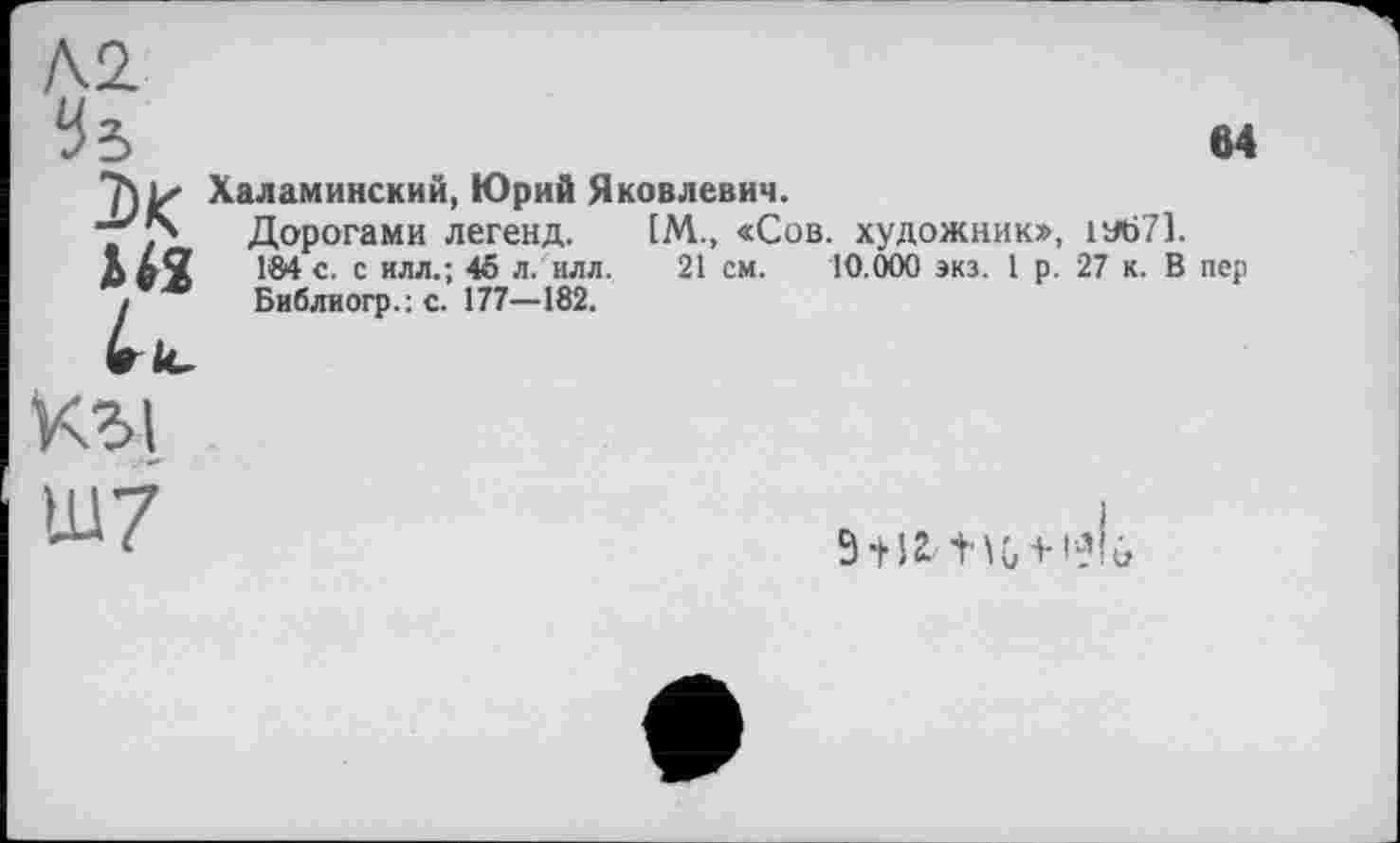 ﻿Л2.
Чъ
ы
X
43,

Халаминский, Юрий Яковлевич.
Дорогами легенд. 1М., «Сов. художник», 1У671.
184 с. с илл.; 45 л. ил л,	21 см. 10.000 экз. 1 р. 27 к. В пер
Библиогр.:с. 177—182.
кг>1
Ш7
9+ 12'1'^0 + 1^10